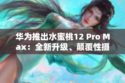 华为推出水蜜桃12 Pro Max：全新升级、颠覆性摄影体验