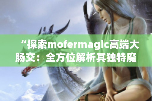 “探索mofermagic高端大肠交：全方位解析其独特魔力与优势”