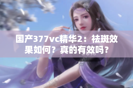 国产377vc精华2：祛斑效果如何？真的有效吗？