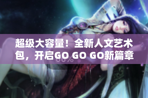 超级大容量！全新人文艺术包，开启GO GO GO新篇章