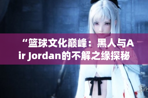 “篮球文化巅峰：黑人与Air Jordan的不解之缘探秘”