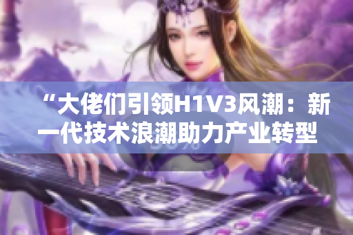 “大佬们引领H1V3风潮：新一代技术浪潮助力产业转型”