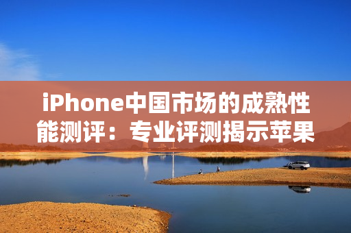 iPhone中国市场的成熟性能测评：专业评测揭示苹果手机在中国的表现