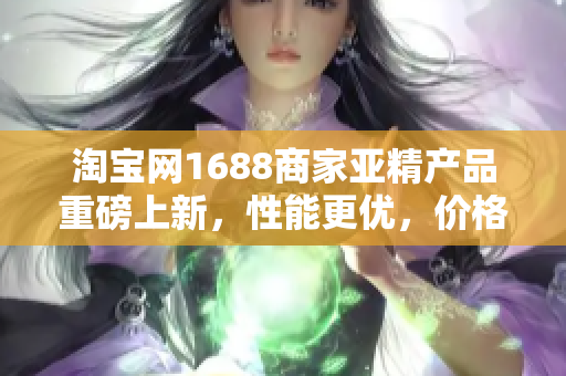 淘宝网1688商家亚精产品重磅上新，性能更优，价格更实惠，限时抢购!