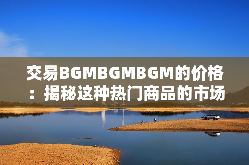 交易BGMBGMBGM的价格：揭秘这种热门商品的市场行情