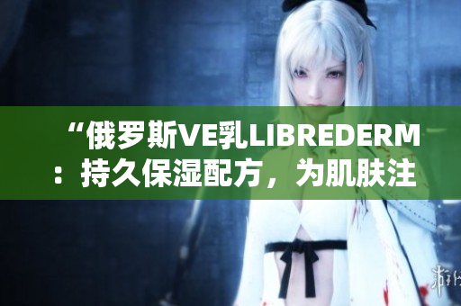 “俄罗斯VE乳LIBREDERM：持久保湿配方，为肌肤注入新活力！”