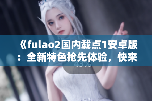 《fulao2国内载点1安卓版：全新特色抢先体验，快来感受吧！》