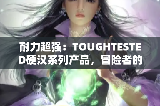 耐力超强：TOUGHTESTED硬汉系列产品，冒险者的不二之选