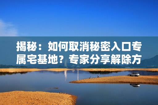 揭秘：如何取消秘密入口专属宅基地？专家分享解除方法，详细步骤一览