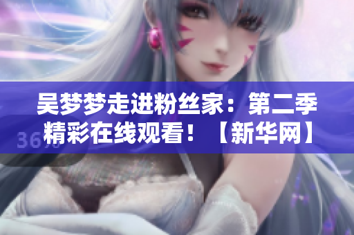 吴梦梦走进粉丝家：第二季精彩在线观看！【新华网】