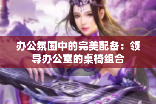 办公氛围中的完美配备：领导办公室的桌椅组合