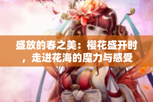 盛放的春之美：樱花盛开时，走进花海的魔力与感受