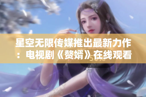 星空无限传媒推出最新力作：电视剧《赘婿》在线观看快人一步