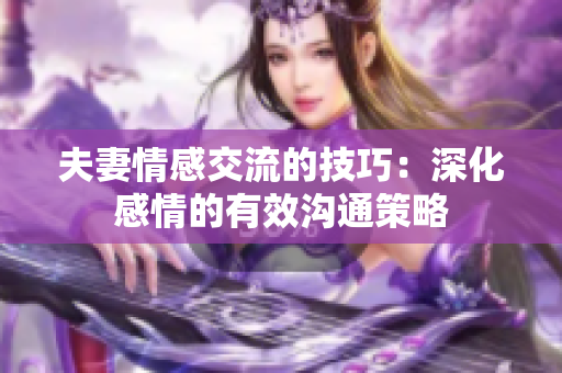 夫妻情感交流的技巧：深化感情的有效沟通策略