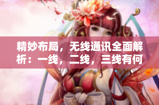 精妙布局，无线通讯全面解析：一线，二线，三线有何不同？