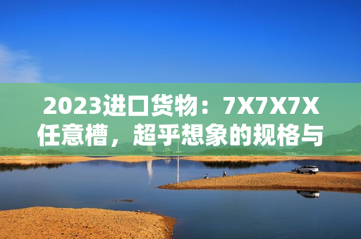 2023进口货物：7X7X7X任意槽，超乎想象的规格与质量