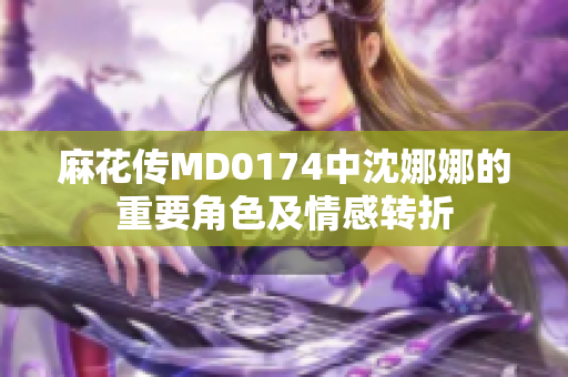 麻花传MD0174中沈娜娜的重要角色及情感转折