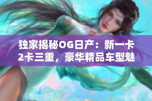 独家揭秘OG日产：新一卡2卡三重，豪华精品车型魅力无限