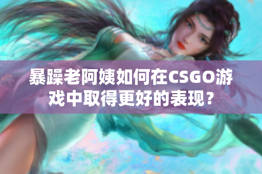 暴躁老阿姨如何在CSGO游戏中取得更好的表现？