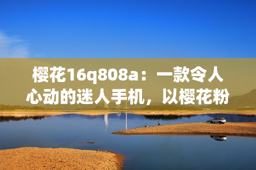 樱花16q808a：一款令人心动的迷人手机，以樱花粉为特色