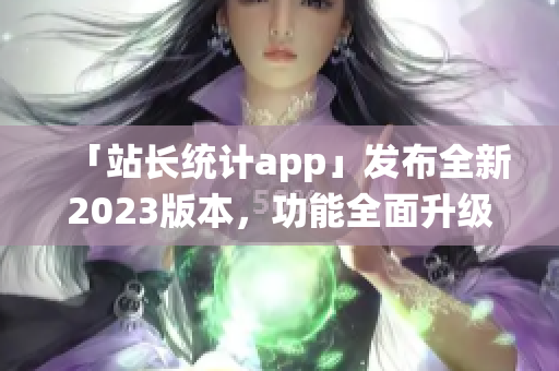 「站长统计app」发布全新2023版本，功能全面升级，用户体验再升级