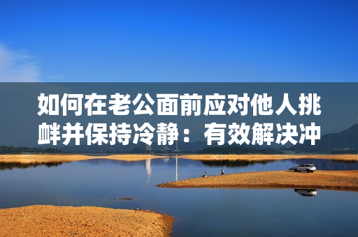 如何在老公面前应对他人挑衅并保持冷静：有效解决冲突的方法与技巧