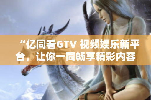 “亿同看GTV 视频娱乐新平台，让你一同畅享精彩内容！”