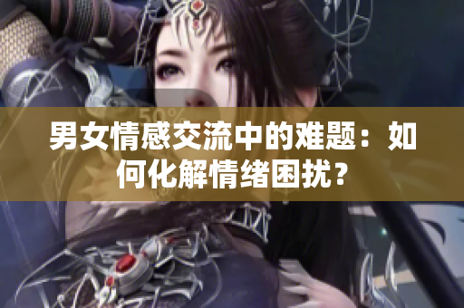 男女情感交流中的难题：如何化解情绪困扰？