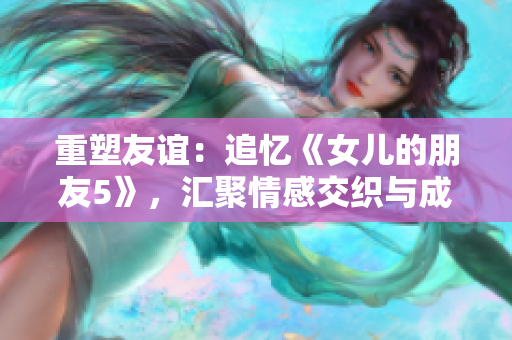 重塑友谊：追忆《女儿的朋友5》，汇聚情感交织与成长历程的新篇章