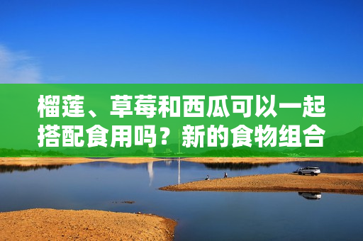 榴莲、草莓和西瓜可以一起搭配食用吗？新的食物组合有哪些可能的效果？