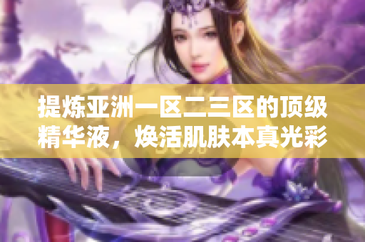 提炼亚洲一区二三区的顶级精华液，焕活肌肤本真光彩