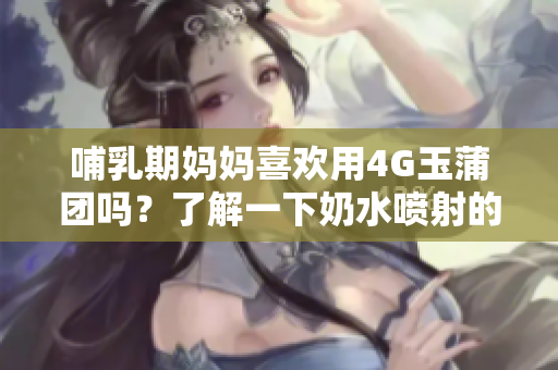 哺乳期妈妈喜欢用4G玉蒲团吗？了解一下奶水喷射的原因及如何处理