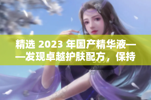 精选 2023 年国产精华液——发现卓越护肤配方，保持年轻美丽的秘诀