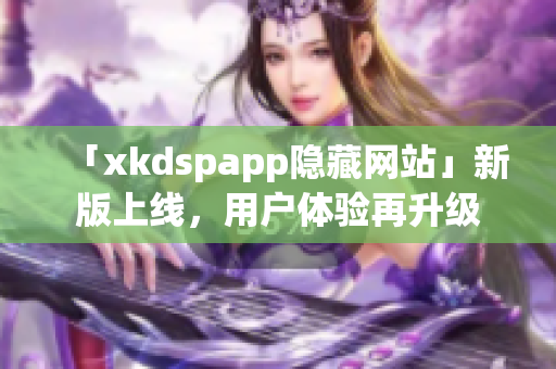 「xkdspapp隐藏网站」新版上线，用户体验再升级