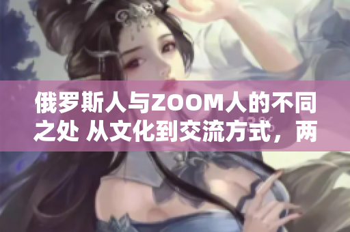 俄罗斯人与ZOOM人的不同之处 从文化到交流方式，两者差异何在？