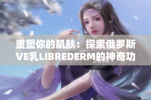 重塑你的肌肤：探索俄罗斯VE乳LIBREDERM的神奇功效