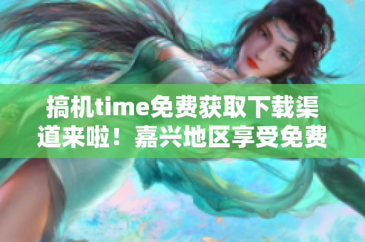 搞机time免费获取下载渠道来啦！嘉兴地区享受免费服务