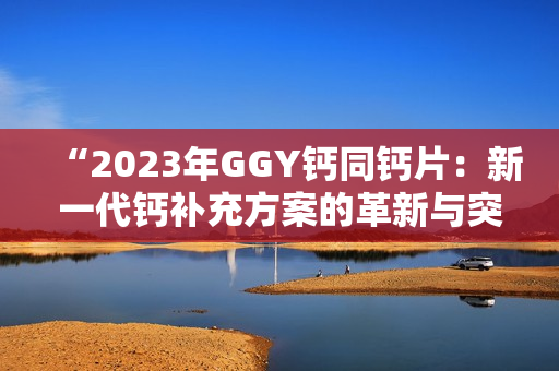 “2023年GGY钙同钙片：新一代钙补充方案的革新与突破”