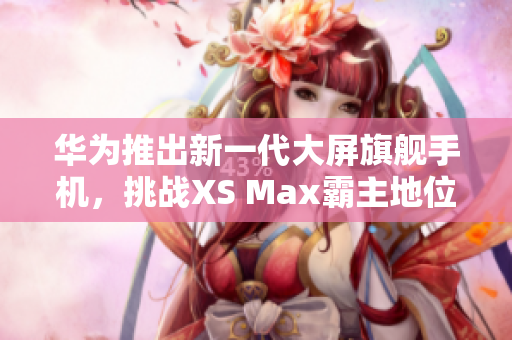 华为推出新一代大屏旗舰手机，挑战XS Max霸主地位