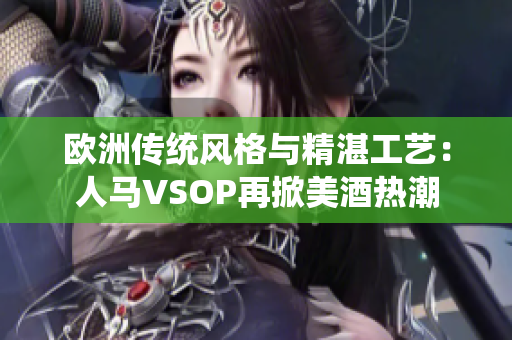 欧洲传统风格与精湛工艺：人马VSOP再掀美酒热潮