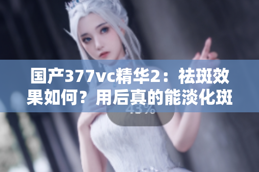 国产377vc精华2：祛斑效果如何？用后真的能淡化斑点吗？