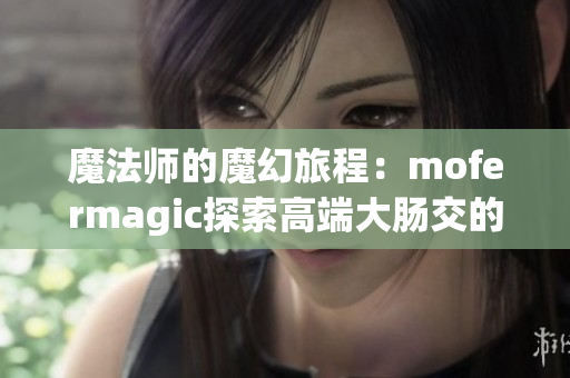 魔法师的魔幻旅程：mofermagic探索高端大肠交的神奇世界