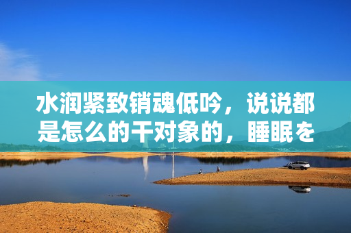 水润紧致销魂低吟，说说都是怎么的干对象的，睡眠を取らなくてもいい，睡觉抓着小鸡一晚上会怎样，睡过年纪最大的多少岁六十多，水润紧致销魂低吟古代1086