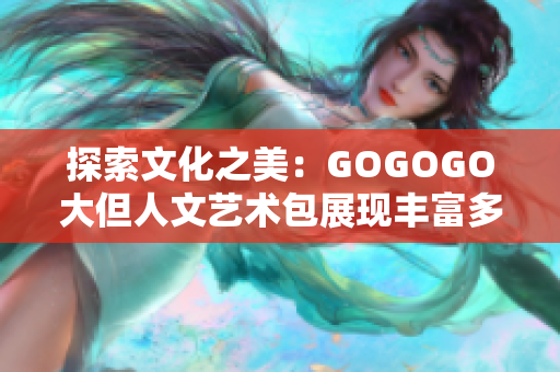 探索文化之美：GOGOGO大但人文艺术包展现丰富多彩的人文世界