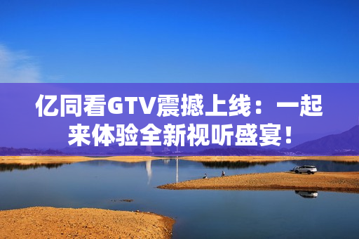 亿同看GTV震撼上线：一起来体验全新视听盛宴！