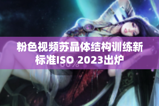 粉色视频苏晶体结构训练新标准ISO 2023出炉