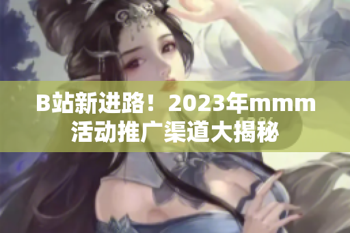 B站新进路！2023年mmm活动推广渠道大揭秘