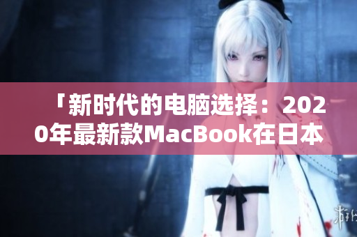 「新时代的电脑选择：2020年最新款MacBook在日本引发轰动」