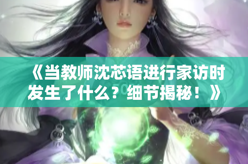 《当教师沈芯语进行家访时发生了什么？细节揭秘！》