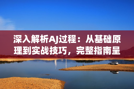 深入解析AJ过程：从基础原理到实战技巧，完整指南呈现